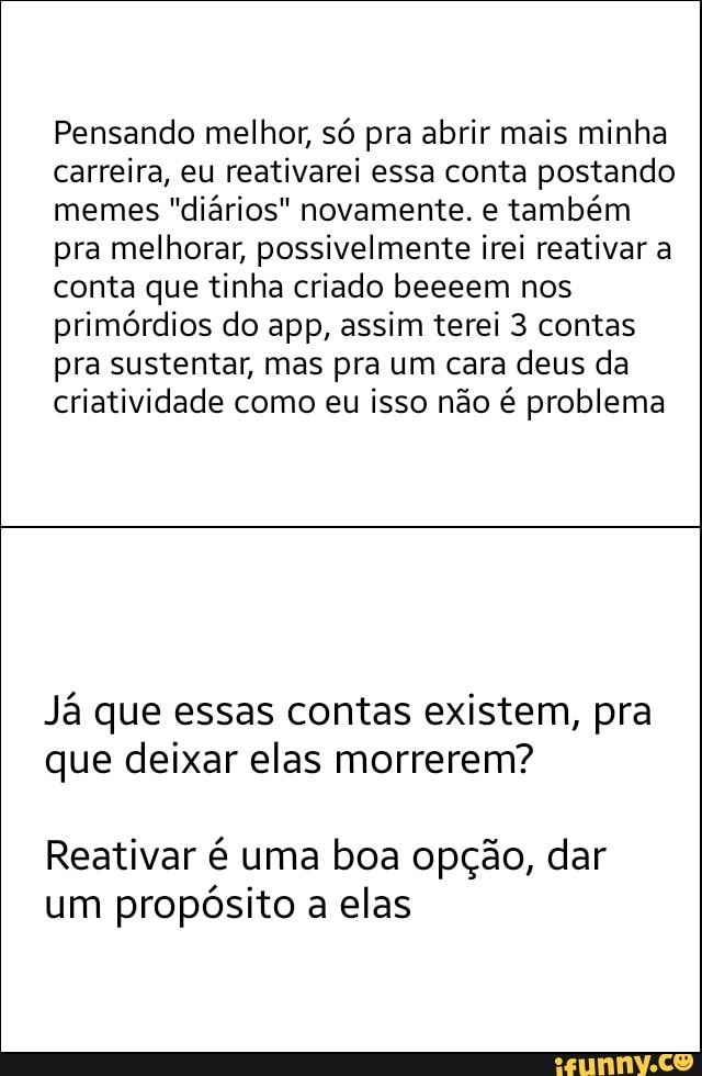 Pensando melhor, só pra abrir mais minha
carreira, eu reativarei essa conta postando
memes
"diários" novamente. e
também
pra melhorar, possivelmente irei reativar a
conta que tinha criado beeeem nos
primórdios do app, assim terei 3 contas
pra sustentar, mas pra um cara deus da
criatividade como eu isso não é problema
Já que essas contas existem, pra
que deixar elas morrerem?
Reativar é uma boa opção, dar
um
propósito a elas