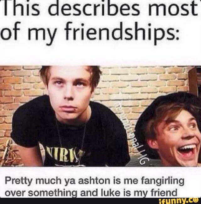 This describes most'
of my friendships:
Pretty much ya ashton is me fangirling
_
over something and luke is my friend