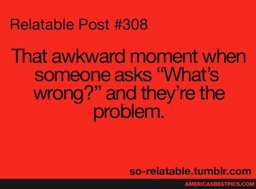 Relatable Post #308
That awkward moment when someone asks "What's wrong?" and they' re the
problem