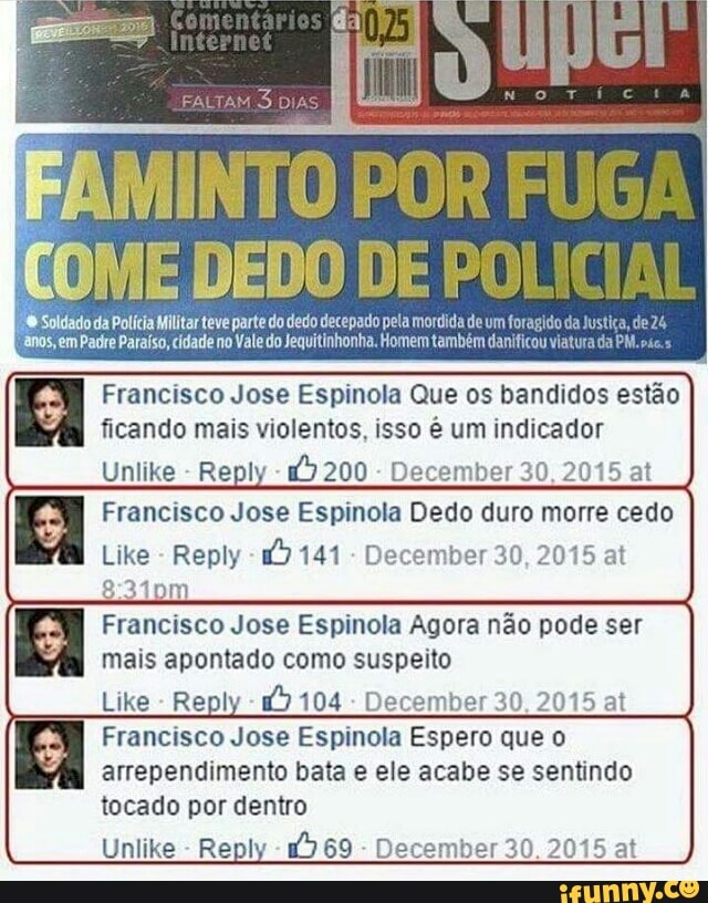 DEI DO
Dedo DE ROS parte do dedo decepado pela mordida de um for
s, em Padre Paraíso, cidade no Vale do Jequitinhonha. Homem também dani
Francisco Jose Espinola Que os bandidos estão
ficando mais violentos, isso é um indicador
Unlike
Reply
December 30, 2015 at
Francisco Jose Espinola Dedo duro morre cedo
Like
Reply 1) 141
December 30, 2015 at
Francisco Jose Espinola Agora não pode ser
mais apontado como suspeito
Like
Reply
December 30, 2015 at
Francisco Jose Espinola Espero que o
tocado por dentro
Unlike
Reply
December 30. 2015 at