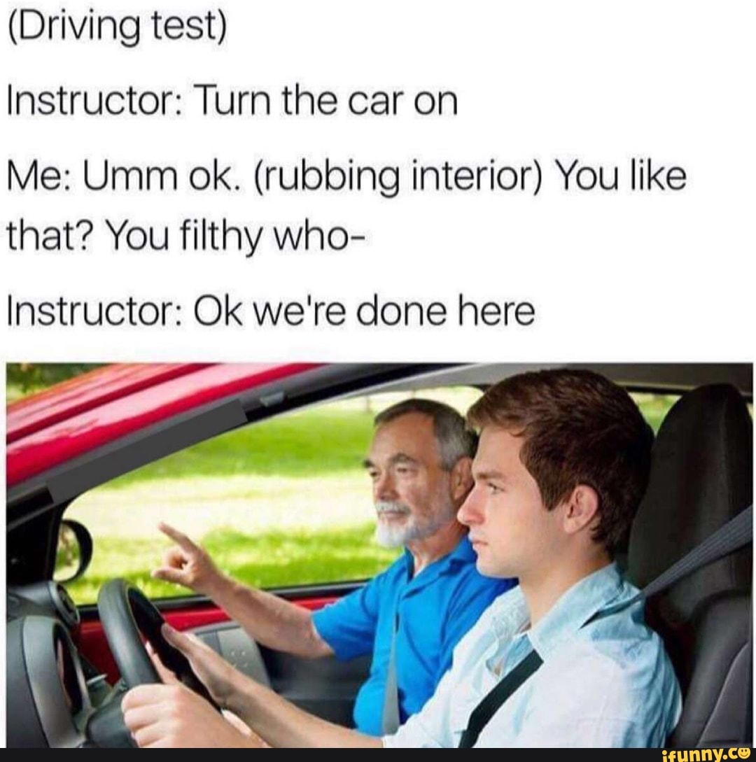 (Driving test)
Instructor: Turn the car on
Me: Umm ok. (rubbing interior) You like that? You filthy who-
Instructor: Ok we're done here
LE.
