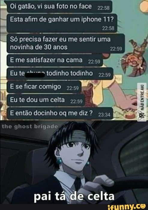 Oi gatão, vi sua foto no face
2255
é
Esta afim de ganhar um iphone 11?
22:58
Só precisa fazer eu me sentir uma
novinha de 30 anos 22:59
E me satisfazer na cama 2.59
todinho todinho
22:59
Esse ficar comigo 22:59
Eu te dou um celta
2259
POAC
E então docinho oq me diz 23.24
e
celta