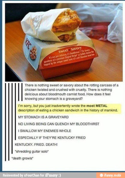 'There is nothing sweet or savory about the rotting carcass of a
Pt en eater eg ent
Knowing your stomach is a graveyard?
Em sorry, but you just inadvertenty wrote the most METAL
description of eating a chicken sandwich in the history of mankind.
NO LIVING BEING CAN QUENCH MY BLOODTHIRST
Perna ts
ESPECIALLY IF THEYRE KENTUCKY FRIEO