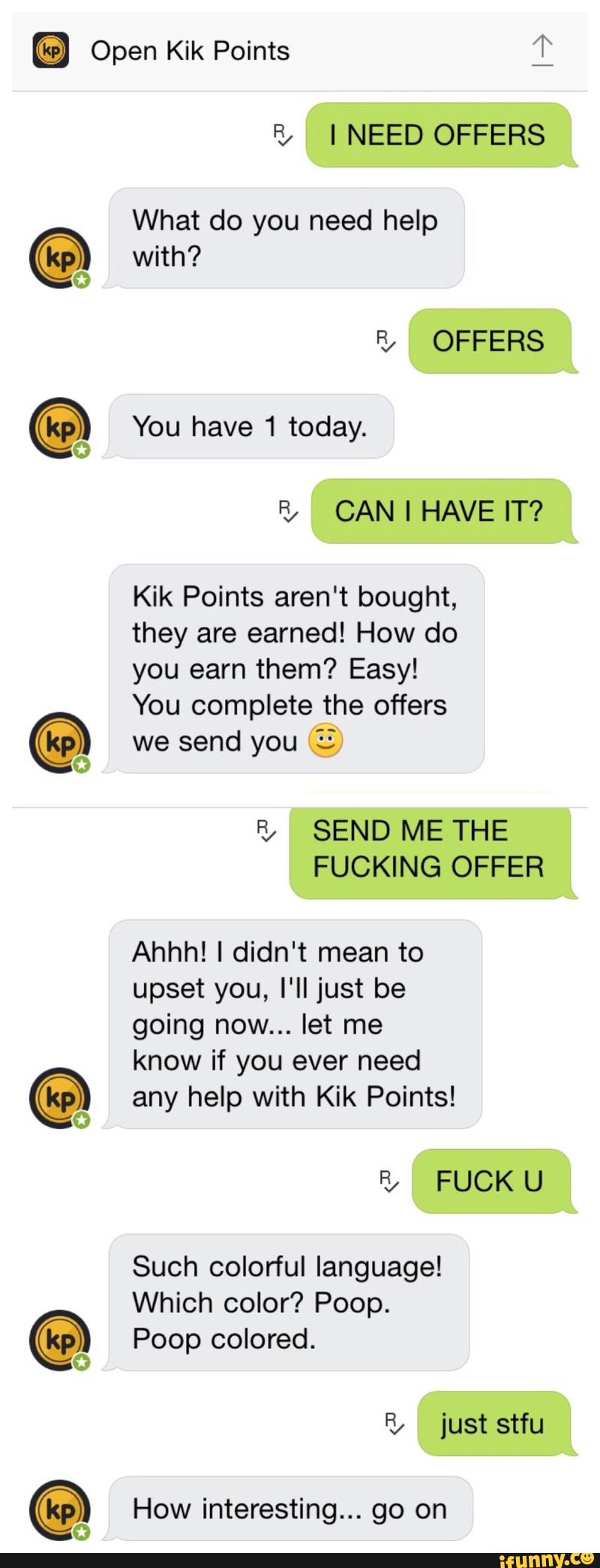 What do you need help
with?
You have 1 today.
Kik Points aren't bought,
they are earned! How do
complete
we send you EE
B/ SEND ME THE
FUCKING OFFER
Ahhh! I didn't mean to
upset you, I'II just be
going now... let me
know if you ever need
any help with Kik Points!