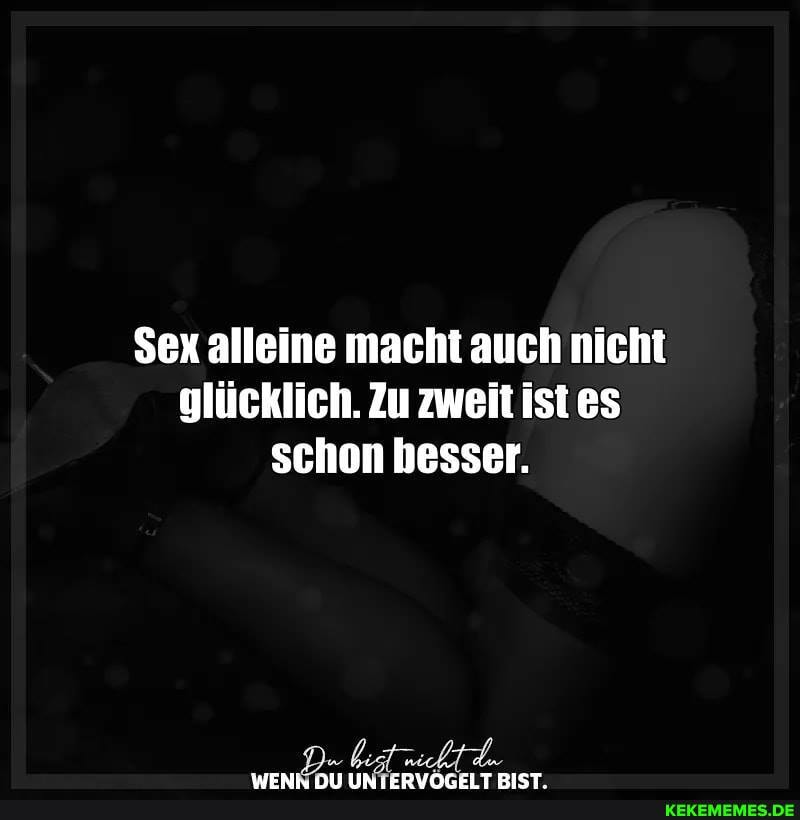 Sex alleine macht auch nicht glücklich. Zu zweit istes schon besser.