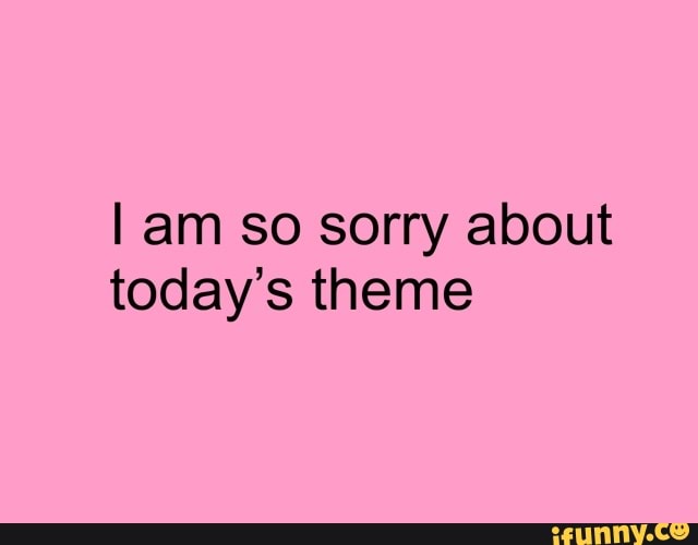 I am so sorry about
today's theme