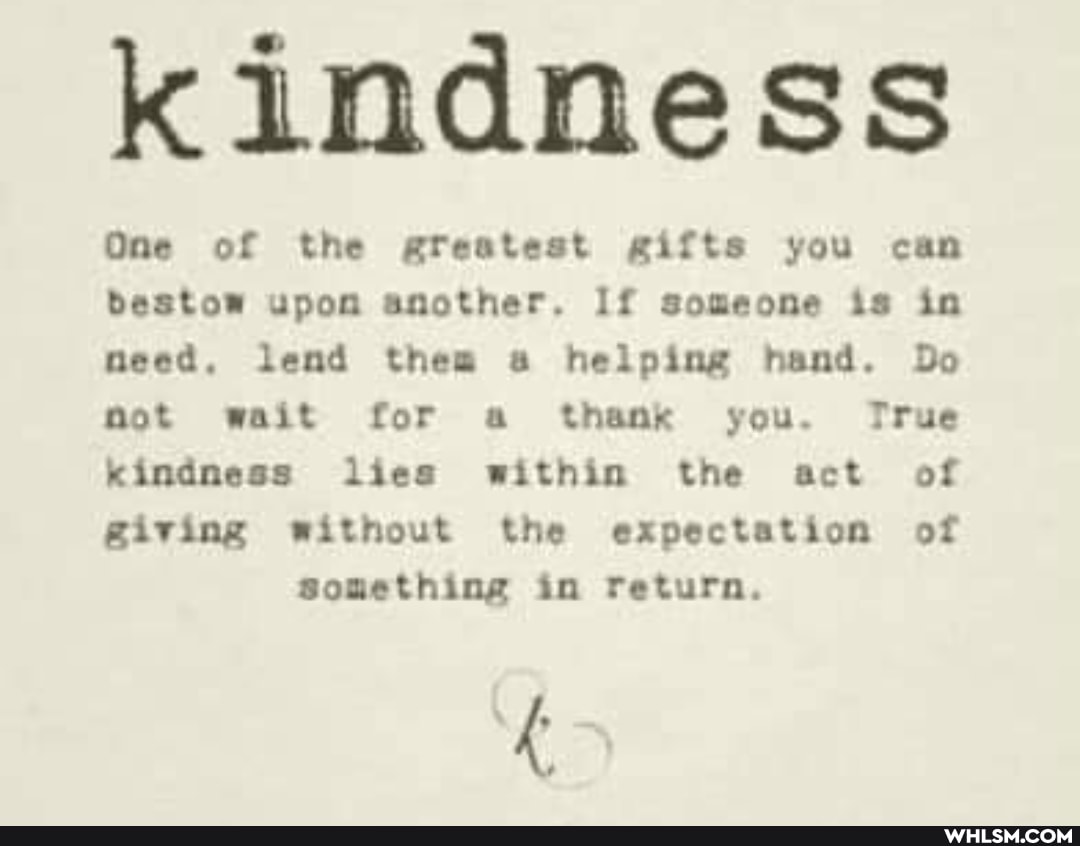 Kindness
One of the greatest gifts you can bestow upon another. If someone is in meed. lend thea ss helping hand. Do mot wait for a thank you. True kindness lies within the act of
@iving without the expectation of something in return.