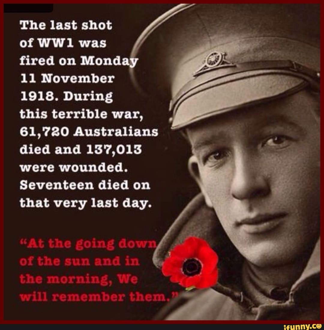 The last shot
of was
fired on Monday
11 November
1918. During
this terrible war,
61,720 Australians died and 137,013 were wounded.
Seventeen died on that very last day.
"At the going do of the sun and in the morning, We will remember them