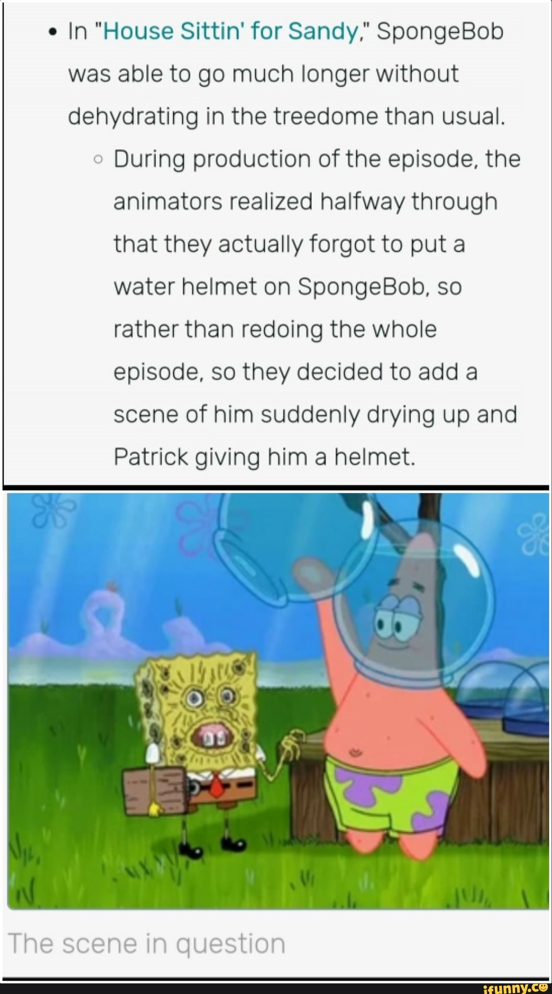 In "House Sittin' for Sandy," SpongeBob was able to go much longer without dehydrating in the treedome than usual.
During production of the episode, the animators realized halfway through that they actually forgot to put a water helmet on SpongeBob, so rather than redoing the whole episode, so they decided to add a scene of him suddenly drying up and
Patrick giving him a helmet.
The scene in question