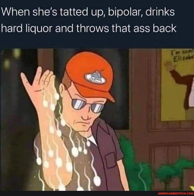When she's tatted up, bipolar, drinks hard liquor and throws that ass back