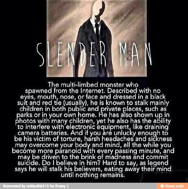 The multi-limbed monster who
spawned from the Internet. Described with no
eyes, mouth, nose, or
face and dressed in a
black
suit and red tie
(usually), he is known to stalk mainly
children in both public and private places, such as
parks or in your own
home. He has also shown up in
photos with many children, yet he also has the ability
to interfere with electronic equipment, like draining
camera batteries. And if you are
unlucky enough to
be his victim of torture, harsh headaches and
sickness
may avercome your body and mind, all the while you
become more paranoid with every passing minute, and
may
be driven to the brink of madness and commit
suicide. Do I believe in him? Hard to say, as legend
says he will stalk his believers, eating away their mind
until nothing remains,