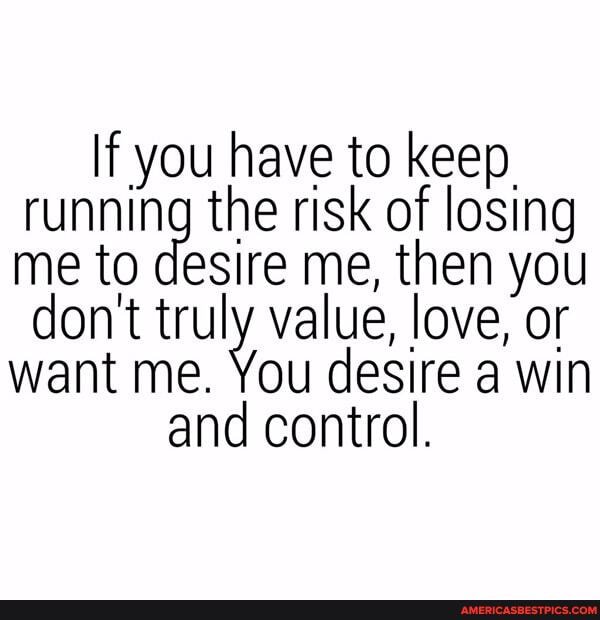 If you have to keep.
running the risk of losing me to desire me, then you don't truly value, love, or want me. You desire a win and control.