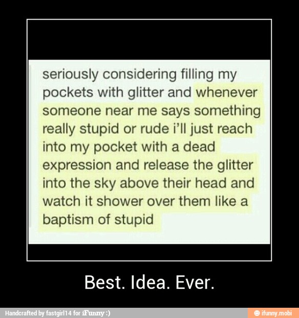 seriously considering filling my
pockets with glitter and whenever
someone near me says something
really stupid or rude ill just reach
into my pocket with a dead
expression and release the glitter
into the sky above their head and
watch it shower over them like a
baptism of stupid
Best. Idea. Ever. - Best. Idea. Ever.