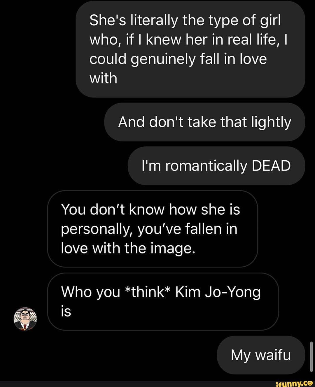 She's literally the type of girl who, if I knew her in real life, I could genuinely fall in love with
And don't take that lightly
I'm romantically DEAD
You don't know how she is personally, you've fallen in love with the image.
Who you *think* Kim Jo-Yong is
My waifu