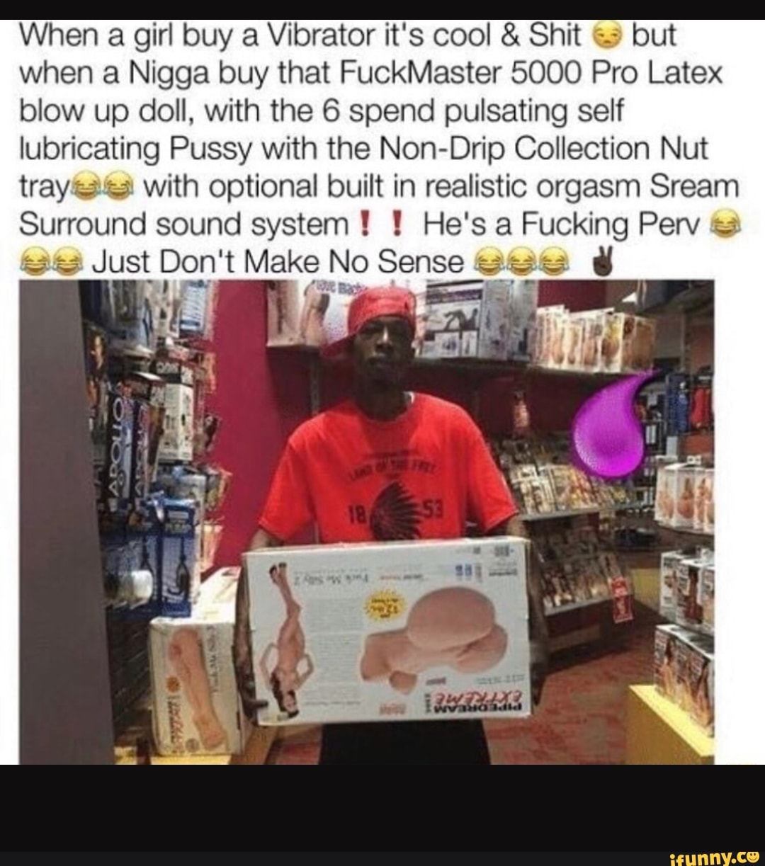 When a girl buy a Vibrator it's cool & Shit but
when a Nigga buy that FuckMaster 5000 Pro Latex
blow up doll. with the 6 spend pulsating self
Iubricating Pussy with the Non-Drip Collection Nut
trayare-u with optional built in realistic orgasm Sream
Surround sound system ! ! He's a Fucking Perv U.