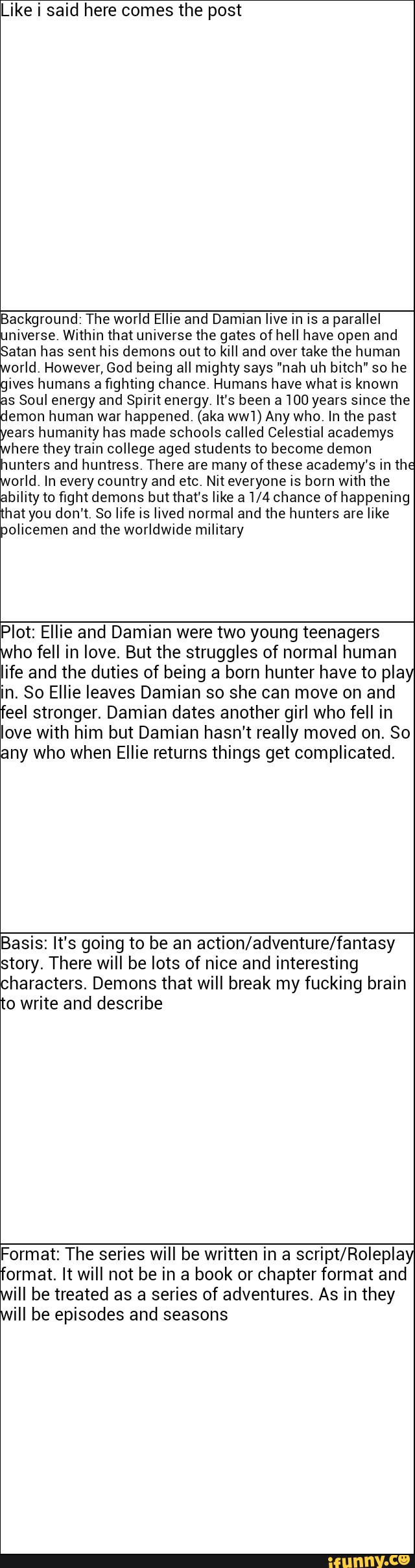 Like i said here comes the post
Background: The world Ellie and Damian live in is a parallel
universe, Within that univetse the gates of hell have open and
Satan has sent his demons outta kill and over take the human
orld. However, God being all mighty says "nah uh bitch" so he
gives humans afighting chance, Humans have what is known
as Soul energy and Spirit energy, It's been a 100 years since the
emon human war happened. (aka ww'l) Any who. In the past Gears
humanity has made schools called Celestial academys
here they train college aged students to become demon
wunters and huntress. There are many 0fthese academy's in the
arid, In every country and etc. Nit everyone is born with the
ability to fight demons but that's like 31/4 chance of happening
that you don't, So life is lived normal and the hunters are like
policemen and the worldwide military
Plot: Ellie and Damian were two young teenagers
he fell in love. But the struggles of normal human
life and the duties of being a born hunter have to pla
in. So Ellie leaves Damian so she can move on and
feel stronger. Damian dates another girl who fell in
love with him but Damian hasn't really moved on. So
any who when Ellie returns things get complicated.