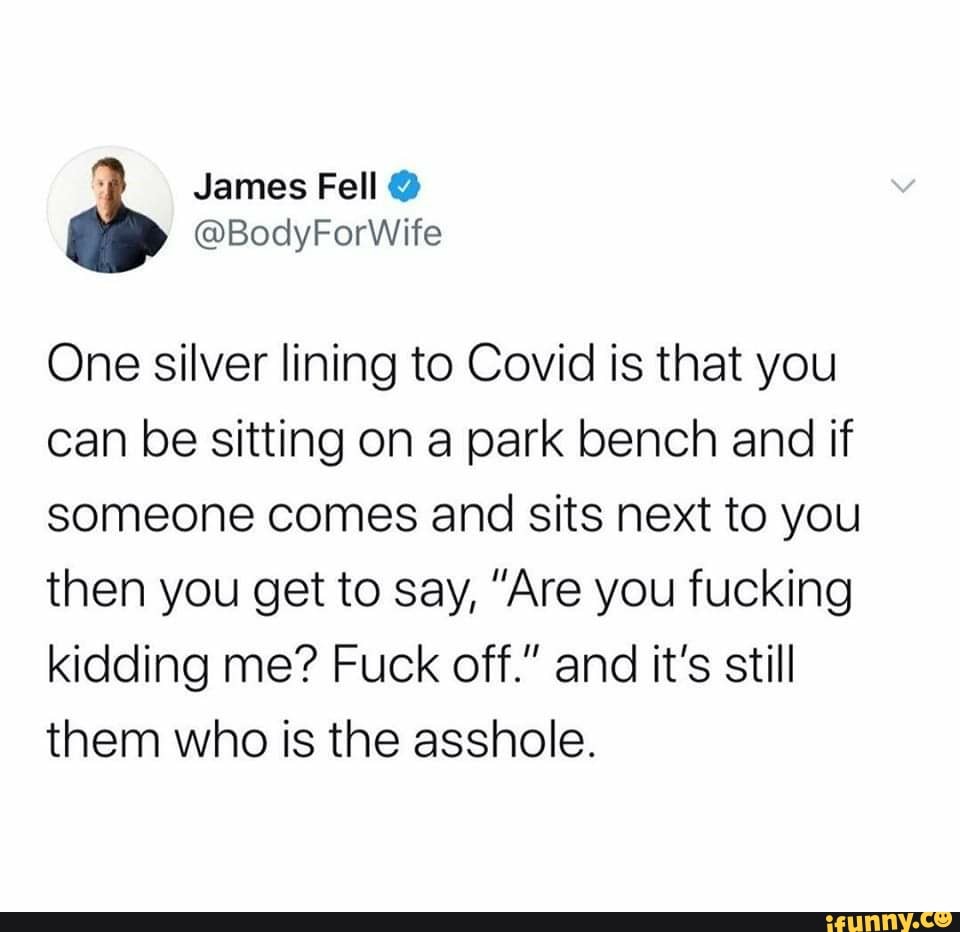 One silver lining to Covid is that you
can be sitting on a park bench and if
someone comes and sits next to you
then you get to say, "Are you fucking
kidding me? Fuck off." and it's still
them who is the asshole.