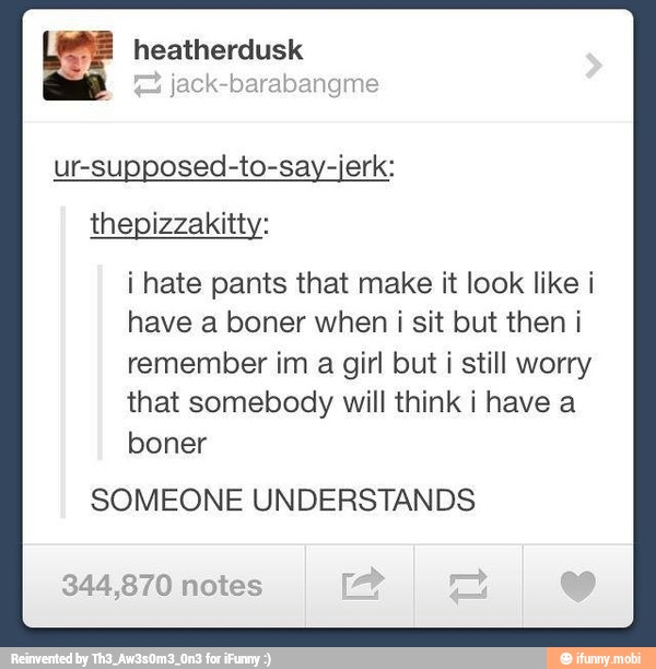 Pay heatherdusk
jack-barabangme
ur-supposed-to-say-jerk:
thepizzakitty:
i hate pants that make it look like i
have a boner when i sit but then i
remember im
a
girl but i still worry
that somebody will think i have a
boner
SOMEONE UNDERSTANDS