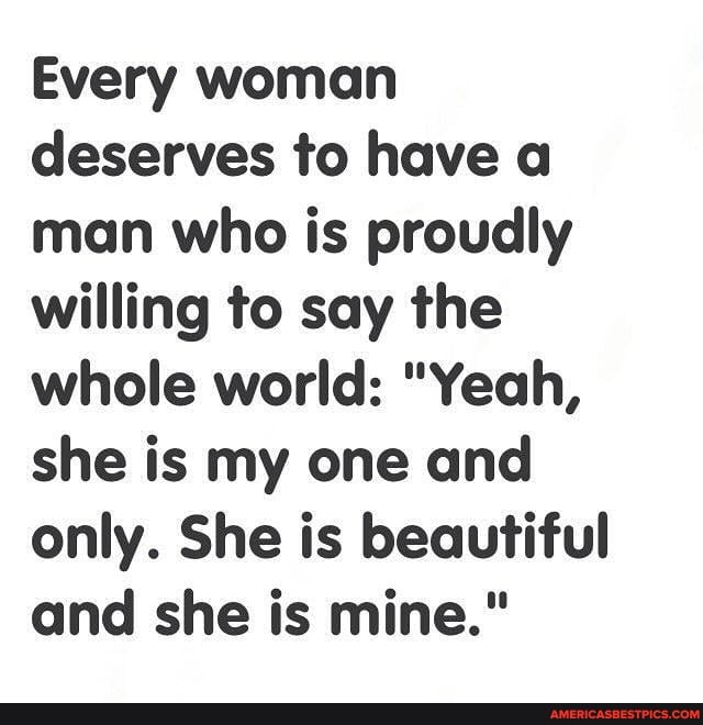 Every woman deserves to have a man who is proudly willing to say the whole world: "Yeah, she is my one and only. She is beautiful and she is mine."
