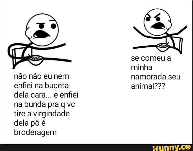não não eu nem
enfiei na buceta dela cara... e enfiei na bunda pra q vc tire a virgindade dela pô é broderagem
se comeu a minha namorada seu animal???