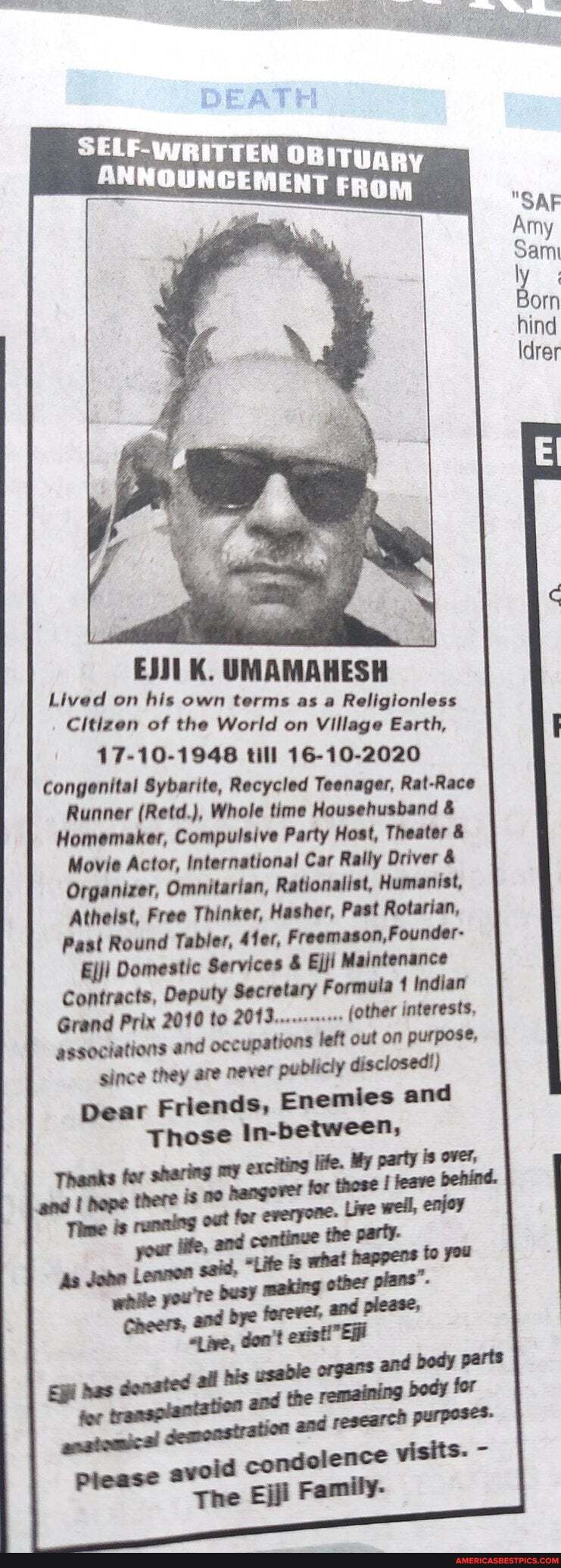 DEATH
SELF-WRITTEN OB
K. UMAMAHESH
Lived on his own terms as a Religionless
Citizen of the World on Village Earth,
17-10-1946 till 16-10-2020
Congenital Sybarite, Recycled Teenager, Rat-Race
Runner (Retd.), Whole time Househusband &
Homemaker, Compulsive Party Host, Theater &
Movie Actor, International Car Rally Driver &
Organizer, Omnitarian, Rationalist, Humanist,
Atheist, Free Thinker, Hasher, Past Rotarian,
Past Round Tabler, 4fer, Freemason, Founder-
Ejji Domestic Services & Ejji Maintenance
Contracts, Deputy Secretary Formula Indian
Grand Prix 2010 to 2013..... (other interests, left out on purpose,
associations and occupations since they are never publicly disclosed!)
Dear Friends, Enemies and
Those In-between,