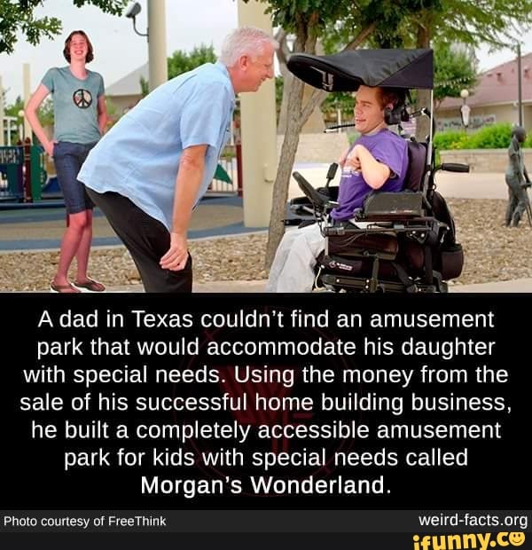 A dad in Texas couldn't find an amusement
park that would accommodate his daughter
with special needs. Using the money from the
sale of his successful home building business,
he built a completely accessible amusement
park for kids with special needs called
Morgan's Wonderland.