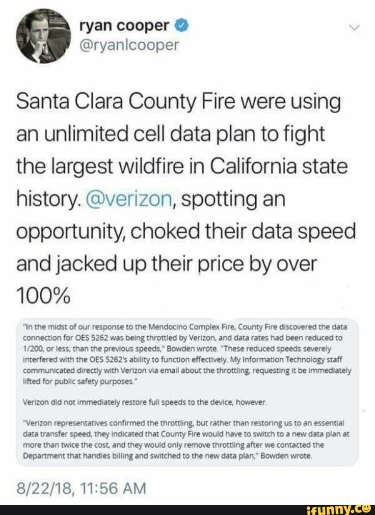 Santa Clara County Fire were using an unlimited cell data plan to fight the largest wildfire in California state history. @verizon, spotting an opportunity, choked their data speed and jacked up their price by over
100%
In the midst of our response to the Mendocino Complex Fire, County Fire discovered the data connection for OES 5262 was being throttied by Verizon, and data rates had been reduced to or less, than the previous speeds," Bowden wrote. "These reduced speeds severely
Interfered with the OES 5262's ability to function effectively, My Information Technology staff communicated directly with Verizon via email about the throttling requesting it be immediately lifted for public safety purposes."
Verizon did not immediately restore full speeds to the device, however.
"Verizon representatives confirmed the throttling, but rather than restoring us to an essential data transfer speed, they indicated that County Fire would have to switch to a new data plan at
more than twice the cost, and they would only remove throttling after we contacted the
Department that handies billing and switched to the new data plan," Bowden wrote.
AM