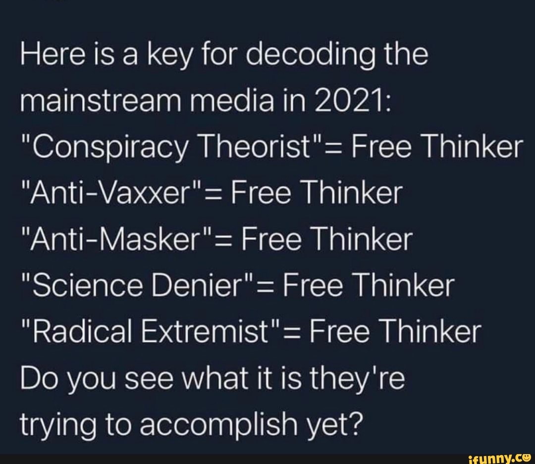 Here is a key for decoding the mainstream media in 2021:
"Conspiracy Theorist"= Free Thinker
"Anti-Vaxxer"= Free Thinker
"Anti-Masker"= Free Thinker
"Science Denier"= Free Thinker
"Radical Extremist"= Free Thinker
Do you see what it is they're
trying to accomplish yet?