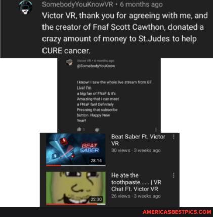 Victor VR, thank you for agreeing with me, and the creator of Fnaf Scott Cawthon, donated a crazy amount of money to St.Judes to help
CURE cancer.
t Saber Ft. Victor
He ate the thpaste.....I VR chat Ft. Victor VR