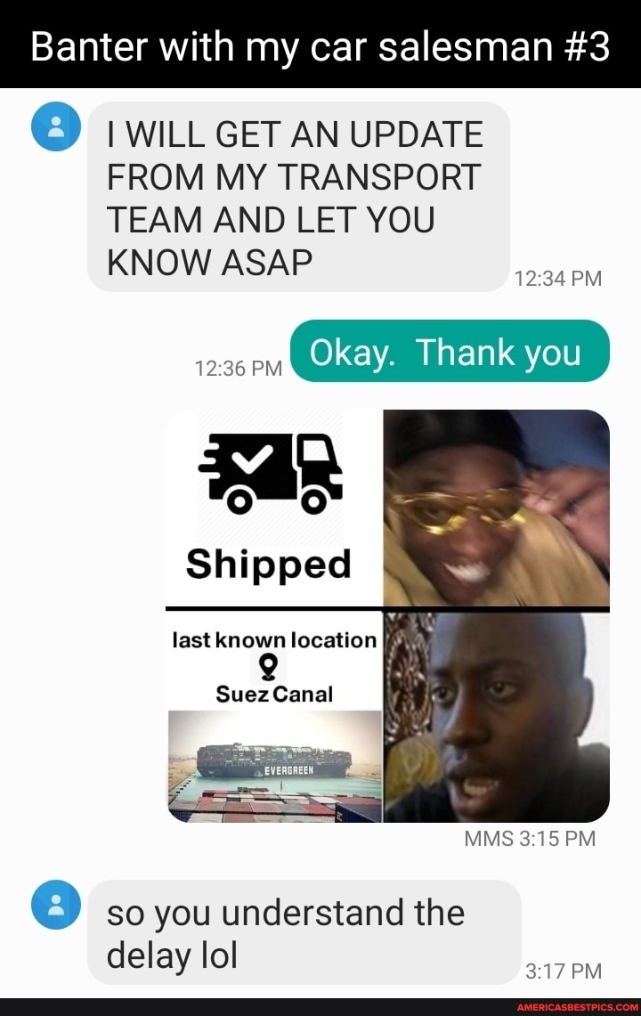 Banter with my car salesman #3
I WILL GET AN UPDATE FROM MY TRANSPORT TEAM AND LET YOU KNOW ASAP
PM
PM
Okay. Thank you
Shipped
last known location
Suez Canal
MMS PM
w) so you understand the delay lol
PM