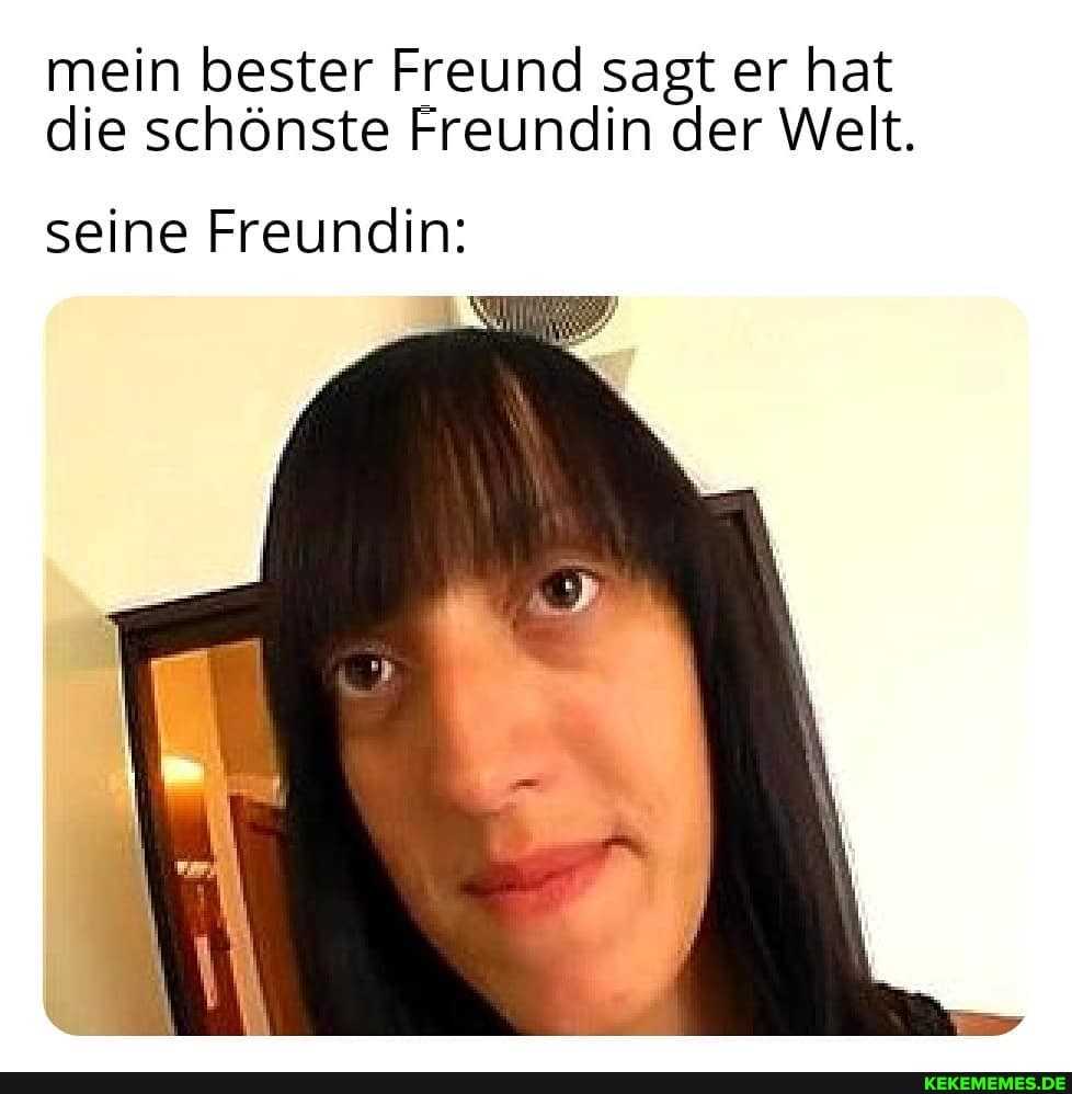 mein bester Freund sagt er hat die schönste Freundin der Welt.
seine Freundin:
