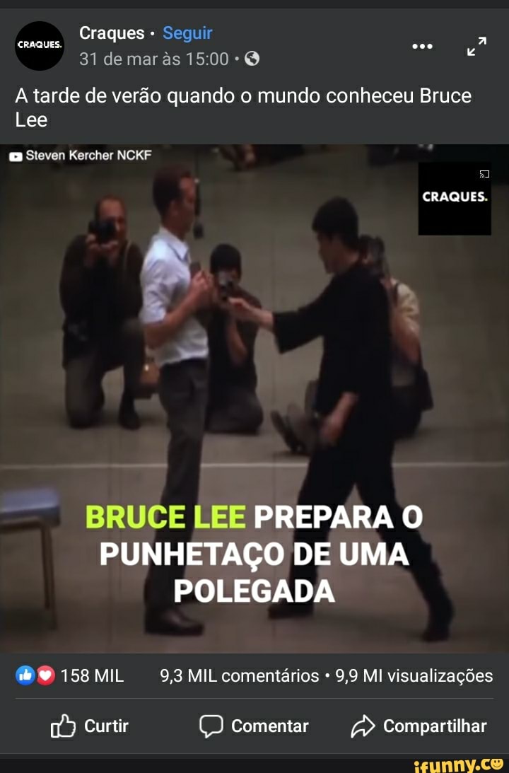 Craques - Seguir
31 de mar s O
A tarde de verão quando o mundo conheceu Bruce
Lee
Sleven Kercher NCKF
CRAQUES.
BRUCE LEE PREPARA O PUNHETAÇO DE UMA POLEGADA
MO 158 MIL 9,8 MIL comentários 9,9 MI visualizações
Curtir comentar Compartilhar