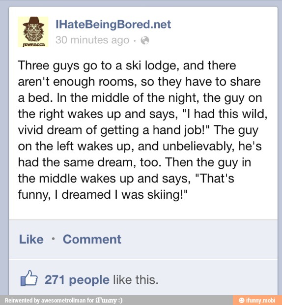 Three guys go to a ski lodge, and there
aren't enough rooms, so they have to share
a bed. In the middle of the night, the guy on
the right wakes up and says, "I had this wild,
vivid dream of getting a hand job!" The guy
on the left wakes up, and unbelievably, he's
had the same dream, too. Then the guy in
the middle wakes up and says, "That's
funny, I dreamed I was skiing!"
Comment