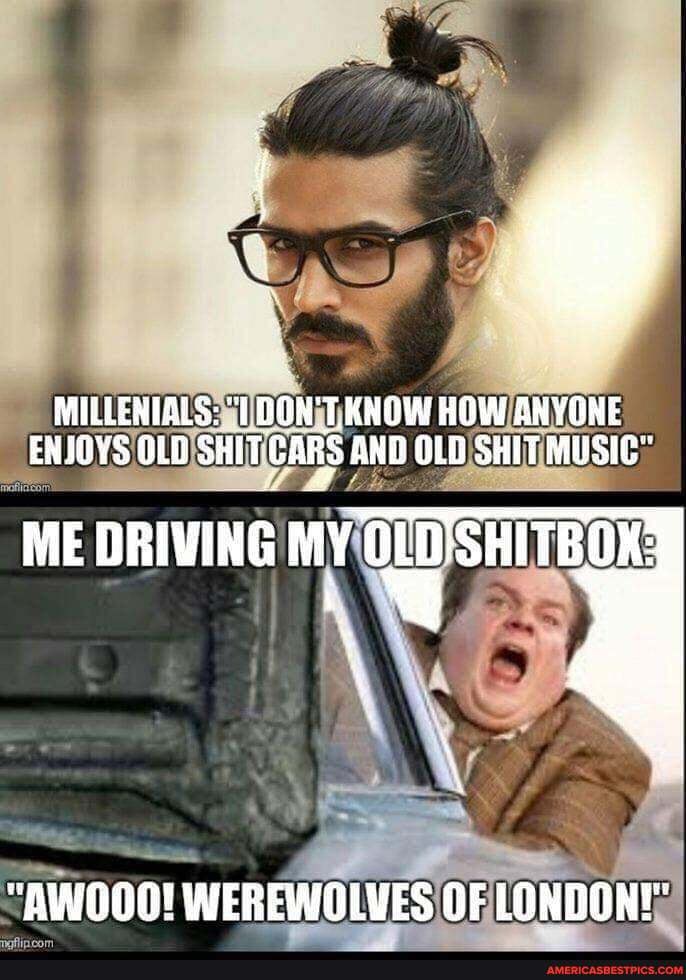 MILLENIALS: "1 T.KNOW HOW ANYONE ENJOVS OLO SHIT GARS AND OLO SHIT MUSIC"
ME DRIVING MY SHITBOK:
"AWOOO! WEREWOLVES OF LONDONE