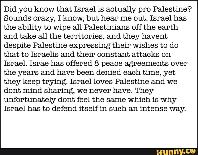 Did you know that Israel is actually pro Palestine?
Sounds crazy, I know, but hear me out. Israel has
the ability to wipe all Palestinians off the earth
and take all the territories, and they havent
despite Palestine expressing their wishes to do
that to Israelis and their constant attacks on
Israel. Israe has offered 8 peace agreements over
the years and have been denied each time, yet
they keep trying. Israel loves Palestine and we
dont mind sharing, we never have. They
unfortunately dont feel the same which is why
Israel has to defend itself in such an intense way.