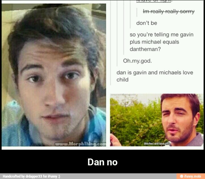 treaty really sorry
don't be
so you're telling me gavin
plus michael equals
dantheman?
Oh.my.god.
dan is gavin and michaels love - Dan no