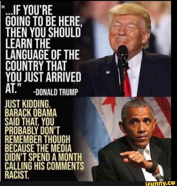 F YOU'RE
@OING TO BE HERE,
THEN YOU SHOULD
LEARN THE LANGUAGE OF THE COUNTRY THAT YOU JUST ARRIVED
~DONALD TRUMP JUST KIDDING.
BARACK OBAMA SAID THAT. YOU PROBABLY DON'T REMEMBER THOUGH BECAUSE THE MEDIA DIDN'T SPEND A MONTH CALLING HIS COMMENTS RACIST.