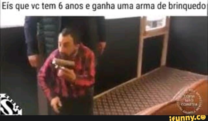 Eís que vc tem 6 anos e ganha uma arma de brinquedo