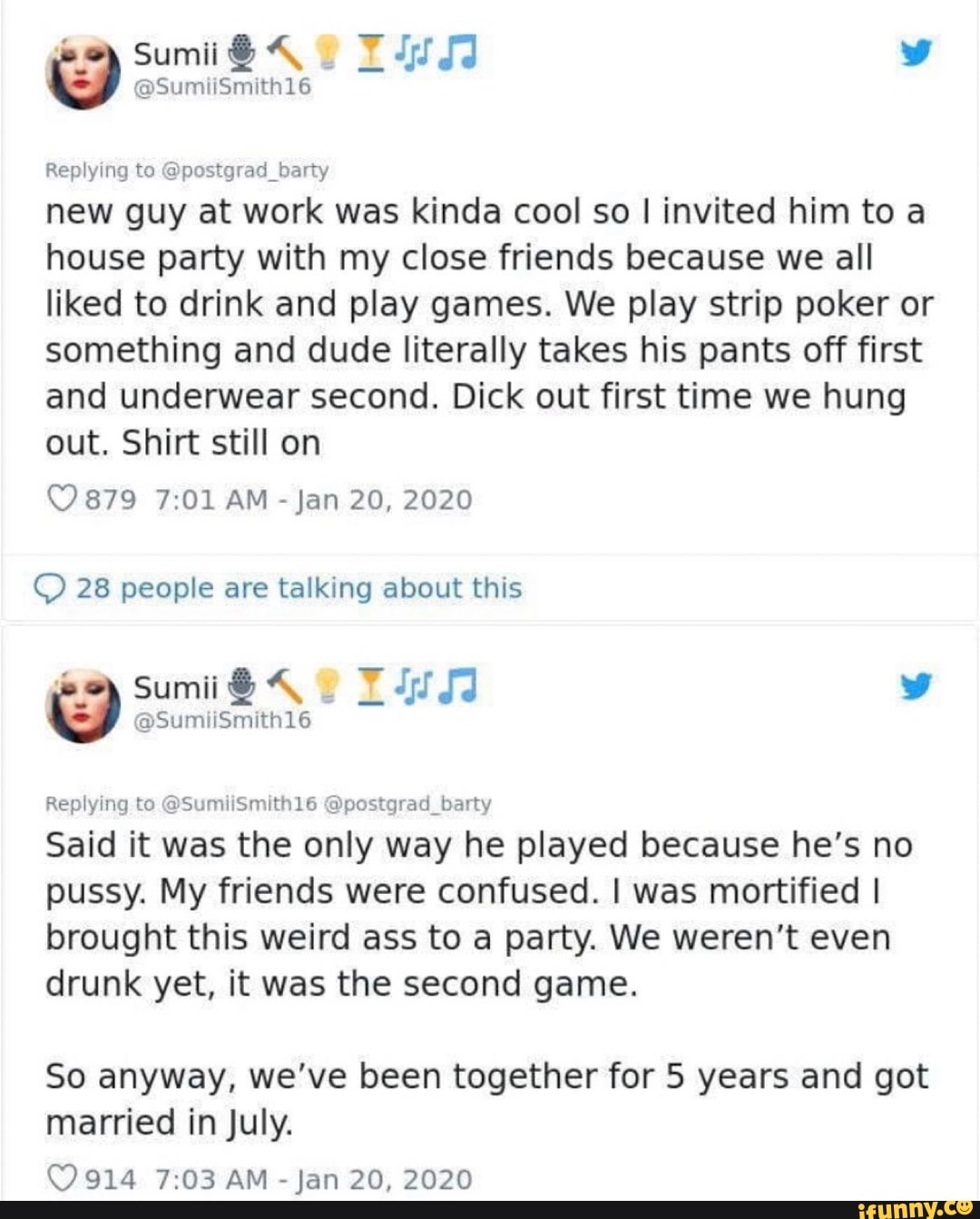 Replying to @postgrad_barty
new guy at work was kinda cool so I invited him to a
house party with my close friends because we all
liked to drink and play games. We play strip poker or
something and dude literally takes his pants off first
and underwear second. Dick out first time we hung
out. Shirt still on
© 28 people are talking about this
Said it was the only way he played because he's no
pussy. My friends were confused. I was mortified I
brought this weird ass to a party. We weren't even
drunk yet, it was the second game.
So anyway, we've been together for 5 years and got
married in July.
(9914 7:03 AM
Jan 20, 2020
