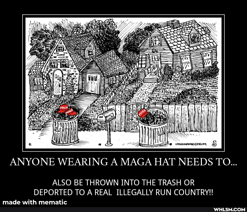 ANYONE WEARING A MAGA HAT NEEDS TO...
ALSO BE THROWN INTO THE TRASH OR DEPORTED TO AREAL ILLEGALLY RUN COUNTRY!!