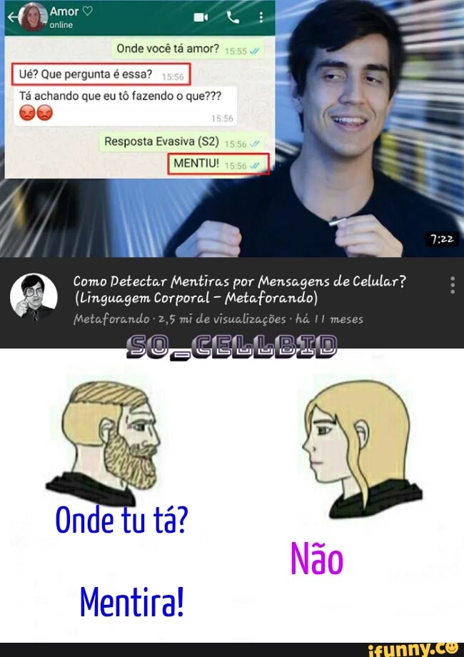 Amor
Onde você tá amor?
Ué? Que pergunta é essa? ego
Tá achando que eu tô fazendo que???
Resposta Evasiva (52)
MENTIU!
Como Detectar Mentiras por Mensagens de Celular?
mi do visualizações meses
(Linguagem Corporal - Metaforando)
Mentira!