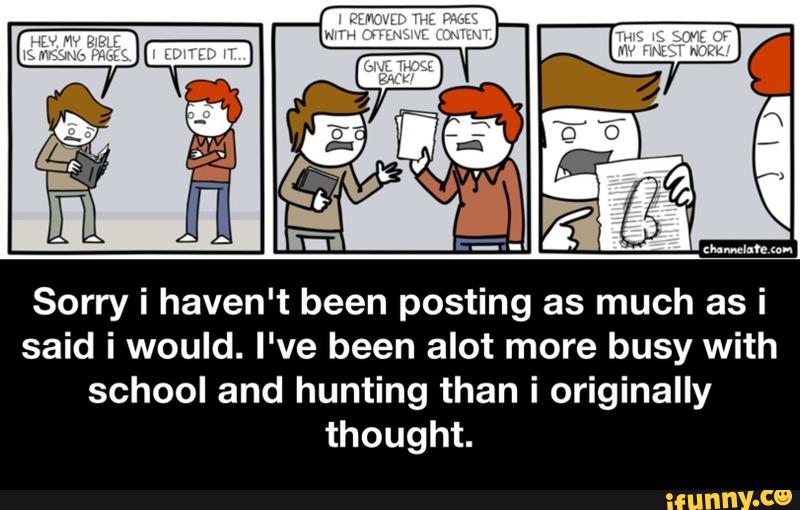 Sorry i haven't been posting as much as i
said i would. I've been alot more busy with
school and hunting than i originally
thought. - Sorry i haven't been posting as much as i said i would. I've been alot more busy with school and hunting than i originally thought.