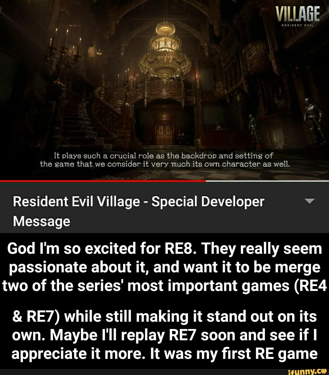 It plays such a crucial role as the backdrop and setting of
the game that we consider it very much its own character as well.
Resident Evil Village Special Developer y
Message
God I'm so excited for RE8. They really seem
passionate about it, and want it to be merge
two of the series' most important games (RE4 RE7) while still making it stand out on its
own. Maybe I'll replay RE7 soon and see if I
appreciate it more. It was my first RE game - & RE7) while still making it stand out on its own. Maybe I'll replay RE7 soon and see if I appreciate it more. It was my first RE game