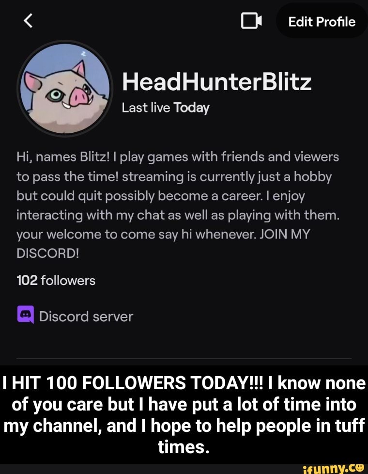 < Edit Profile
HeadHunterBlitz
Last live Today
Hi, names Blitz! I play games with friends and viewers to pass the time! streaming is currently just a hobby but could quit possibly become a career. I enjoy interacting with my chat as well as playing with them.
your welcome to come say hi whenever. JOIN MY DISCORD!
102 followers
Discord server
I HIT 100 FOLLOWERS TODAY!!! know none of you care but I have put a lot of time into my channel, and I hope to help people in tuff times. - I HIT 100 FOLLOWERS TODAY!!! I know none of you care but I have put a lot of time into my channel, and I hope to help people in tuff times.