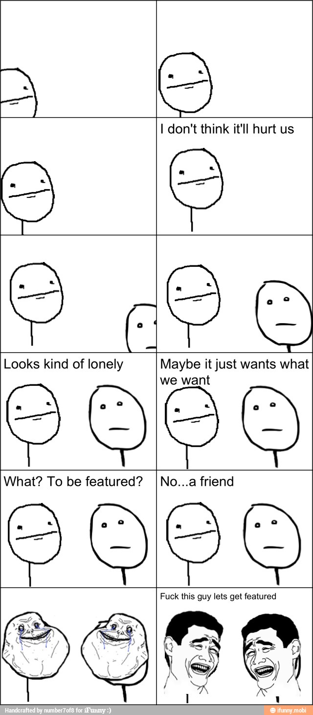 I don't think it'll hurt us
Looks kind of lonely Maybe it just wants what
we want
What? To be featured? INo...a friend
Fuck this guy lets get featured