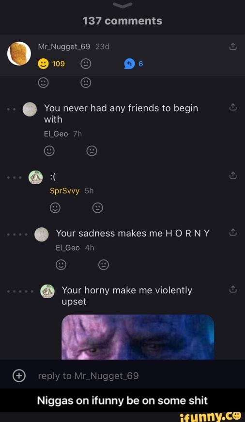137 comments
OO Nugget 69
@w O"
You never had any friends to begin with
Geo
@ "
SprSwvy
Your sadness makes me HO RN Y Geo
Your horny make me violently upset
reply to Nugget 69
Niggas on tunny be on some shit - Niggas on ifunny be on some shit