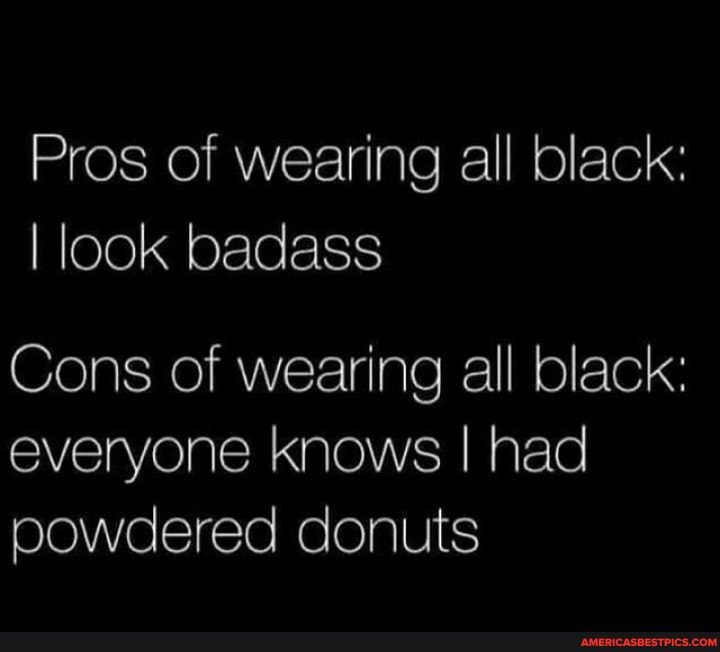 Pros of wearing all black:
I look badass
Cons of wearing all black: everyone knows I had powdered donuts