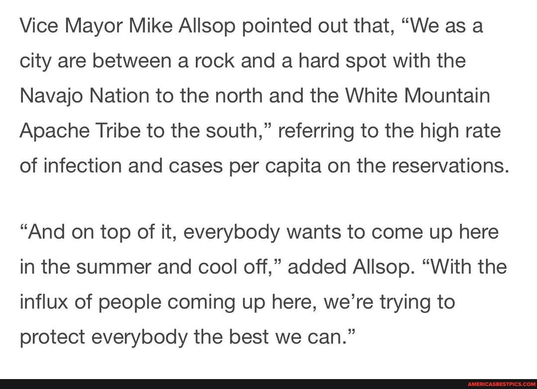 Vice Mayor Mike Allsop pointed out that, "We as a city are between a rock and a hard spot with the
Navajo Nation to the north and the White Mountain
Apache Tribe to the south," referring to the high rate
of infection and cases per capita on the reservations.
"And on top of it, everybody wants to come up here in the summer and cool off," added Allsop. "With the influx of people coming up here, we're trying to protect everybody the best we can."