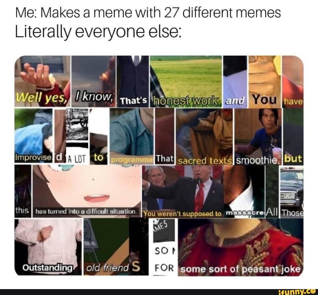 Me: Makes a meme with 27 different memes
Literally everyone else:
have
SO
oldtriehd S
well yes, NOW, I You
That sacred LexLsI smoothie,
You mm
FOR I some sort of