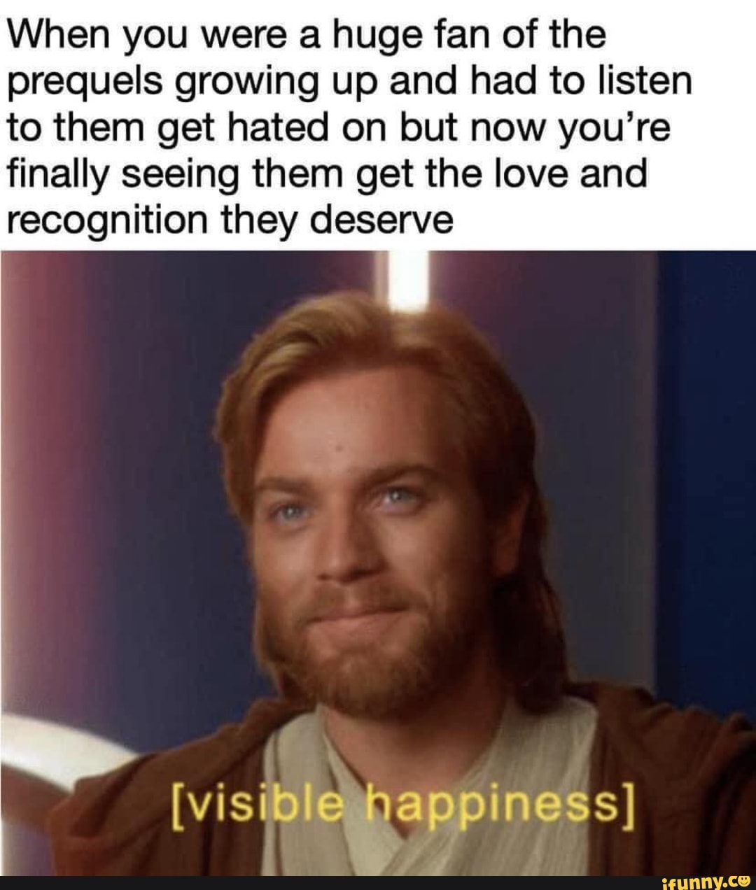 When you were a huge fan of the
prequels growing up and had to listen
to them get hated on but now you're
finally seeing them get the love and
recognition they deserve